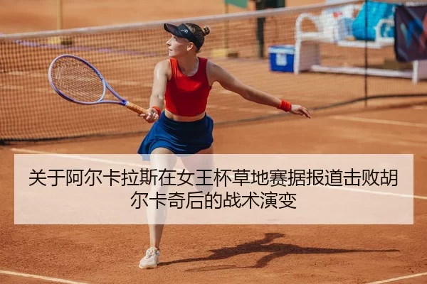 关于阿尔卡拉斯在女王杯草地赛据报道击败胡尔卡奇后的战术演变