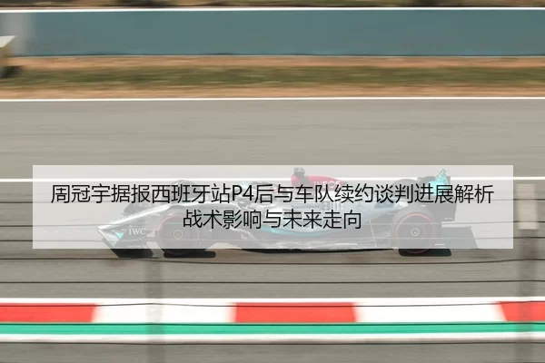 周冠宇据报西班牙站P4后与车队续约谈判进展解析战术影响与未来走向